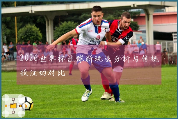 2026世界杯让球新玩法分析与传统投注的对比
