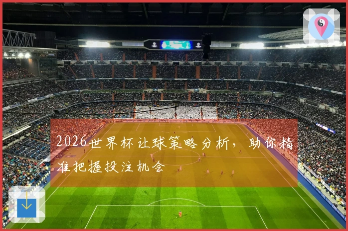 2026世界杯让球策略分析，助你精准把握投注机会
