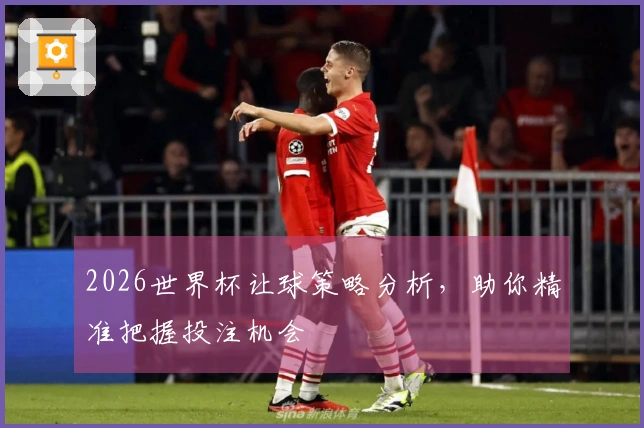 2026世界杯让球策略分析，助你精准把握投注机会