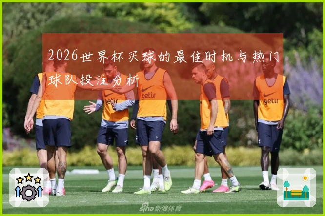 2026世界杯买球的最佳时机与热门球队投注分析