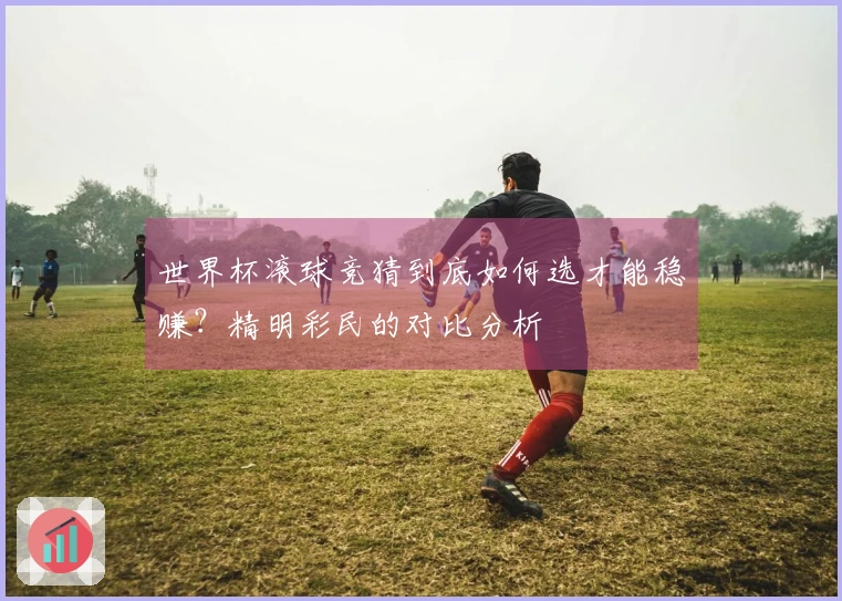 世界杯滚球竞猜到底如何选才能稳赚？精明彩民的对比分析
