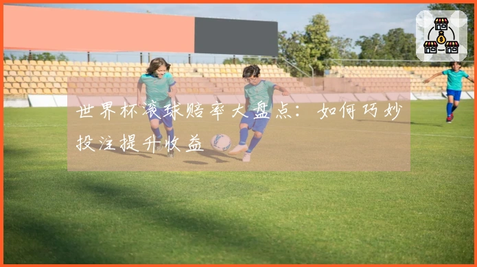 世界杯滚球赔率大盘点：如何巧妙投注提升收益