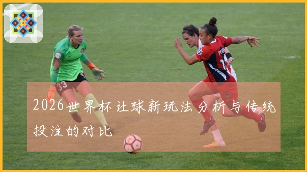 2026世界杯让球新玩法分析与传统投注的对比